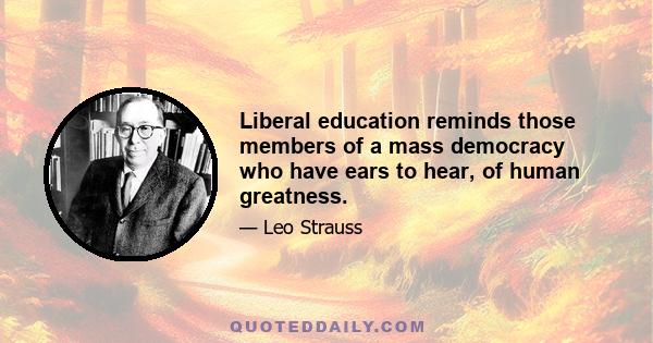 Liberal education reminds those members of a mass democracy who have ears to hear, of human greatness.