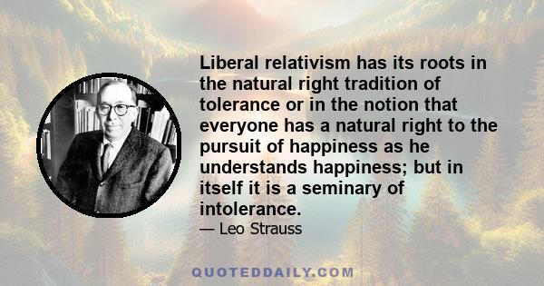 Liberal relativism has its roots in the natural right tradition of tolerance or in the notion that everyone has a natural right to the pursuit of happiness as he understands happiness; but in itself it is a seminary of