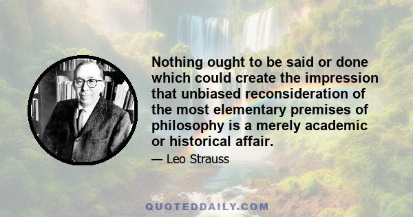 Nothing ought to be said or done which could create the impression that unbiased reconsideration of the most elementary premises of philosophy is a merely academic or historical affair.