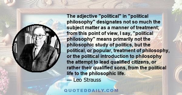 The adjective political in political philosophy designates not so much the subject matter as a manner of treatment; from this point of view, I say, political philosophy means primarily not the philosophic study of