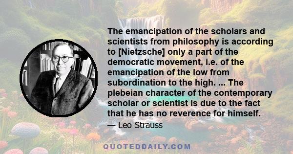 The emancipation of the scholars and scientists from philosophy is according to [Nietzsche] only a part of the democratic movement, i.e. of the emancipation of the low from subordination to the high. ... The plebeian