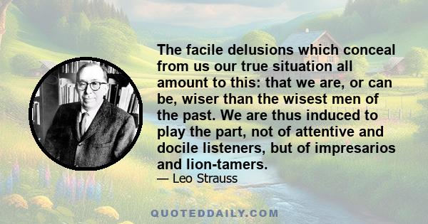 The facile delusions which conceal from us our true situation all amount to this: that we are, or can be, wiser than the wisest men of the past. We are thus induced to play the part, not of attentive and docile