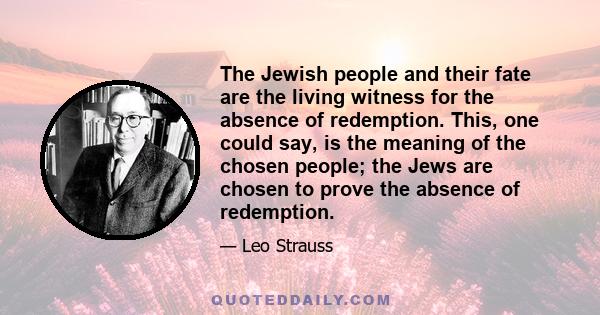 The Jewish people and their fate are the living witness for the absence of redemption. This, one could say, is the meaning of the chosen people; the Jews are chosen to prove the absence of redemption.