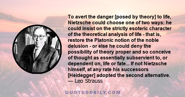 To avert the danger [posed by theory] to life, Nietzsche could choose one of two ways: he could insist on the strictly esoteric character of the theoretical analysis of life - that is, restore the Platonic notion of the 