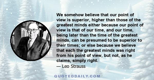 We somehow believe that our point of view is superior, higher than those of the greatest minds either because our point of view is that of our time, and our time, being later than the time of the greatest minds, can be