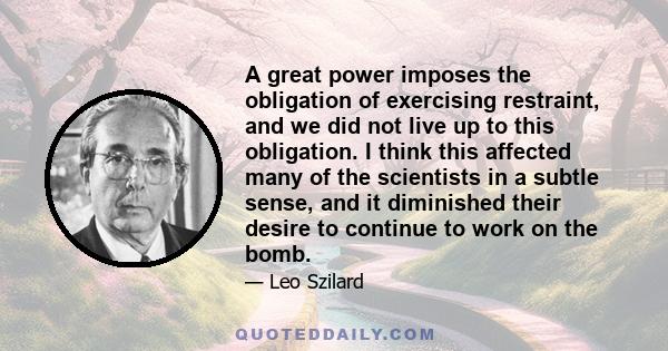 A great power imposes the obligation of exercising restraint, and we did not live up to this obligation. I think this affected many of the scientists in a subtle sense, and it diminished their desire to continue to work 