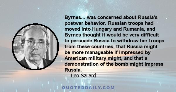 Byrnes... was concerned about Russia's postwar behavior. Russian troops had moved into Hungary and Rumania, and Byrnes thought it would be very difficult to persuade Russia to withdraw her troops from these countries,