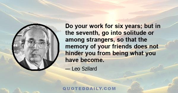 Do your work for six years; but in the seventh, go into solitude or among strangers, so that the memory of your friends does not hinder you from being what you have become.