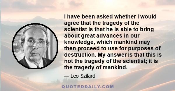 I have been asked whether I would agree that the tragedy of the scientist is that he is able to bring about great advances in our knowledge, which mankind may then proceed to use for purposes of destruction. My answer