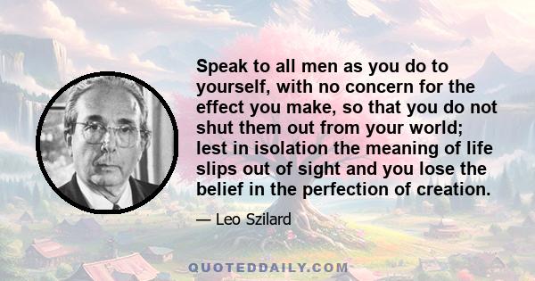 Speak to all men as you do to yourself, with no concern for the effect you make, so that you do not shut them out from your world; lest in isolation the meaning of life slips out of sight and you lose the belief in the