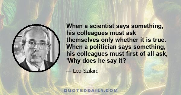 When a scientist says something, his colleagues must ask themselves only whether it is true. When a politician says something, his colleagues must first of all ask, 'Why does he say it?