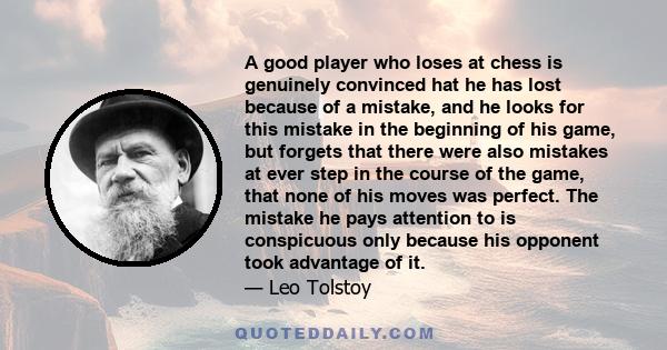 A good player who loses at chess is genuinely convinced hat he has lost because of a mistake, and he looks for this mistake in the beginning of his game, but forgets that there were also mistakes at ever step in the