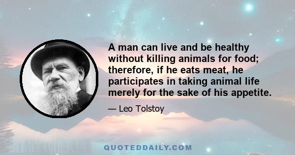 A man can live and be healthy without killing animals for food; therefore, if he eats meat, he participates in taking animal life merely for the sake of his appetite.