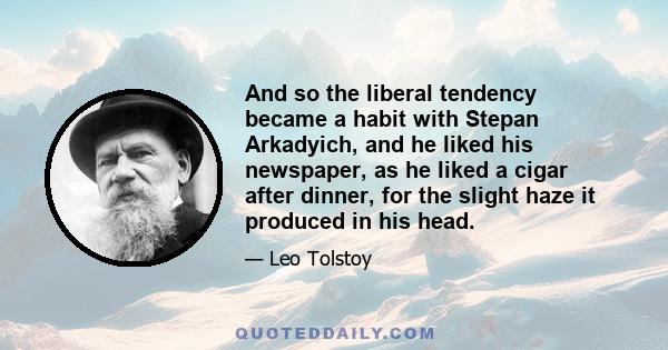 And so the liberal tendency became a habit with Stepan Arkadyich, and he liked his newspaper, as he liked a cigar after dinner, for the slight haze it produced in his head.