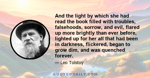 And the light by which she had read the book filled with troubles, falsehoods, sorrow, and evil, flared up more brightly than ever before, lighted up for her all that had been in darkness, flickered, began to grow dim,