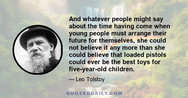 And whatever people might say about the time having come when young people must arrange their future for themselves, she could not believe it any more than she could believe that loaded pistols could ever be the best