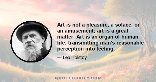 Art is not a pleasure, a solace, or an amusement; art is a great matter. Art is an organ of human life, transmitting man's reasonable perception into feeling.