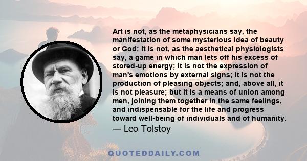 Art is not, as the metaphysicians say, the manifestation of some mysterious idea of beauty or God; it is not, as the aesthetical physiologists say, a game in which man lets off his excess of stored-up energy; it is not