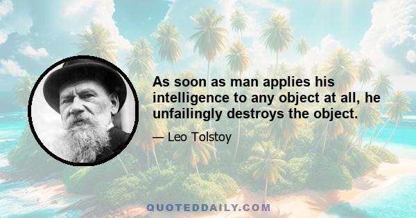 As soon as man applies his intelligence to any object at all, he unfailingly destroys the object.