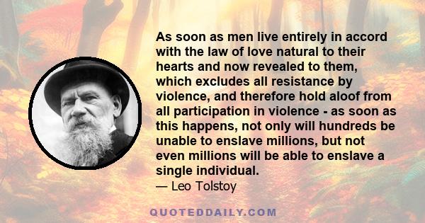 As soon as men live entirely in accord with the law of love natural to their hearts and now revealed to them, which excludes all resistance by violence, and therefore hold aloof from all participation in violence - as