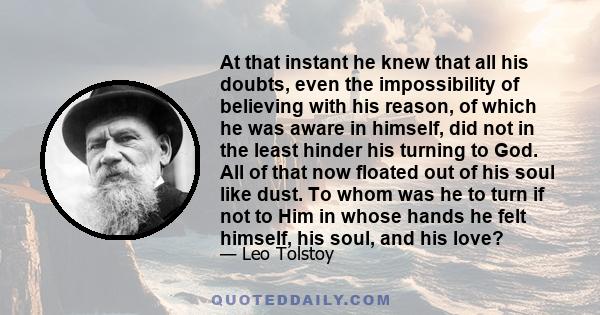 At that instant he knew that all his doubts, even the impossibility of believing with his reason, of which he was aware in himself, did not in the least hinder his turning to God. All of that now floated out of his soul 