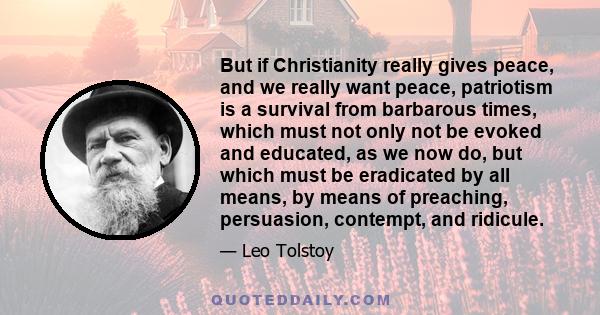 But if Christianity really gives peace, and we really want peace, patriotism is a survival from barbarous times, which must not only not be evoked and educated, as we now do, but which must be eradicated by all means,