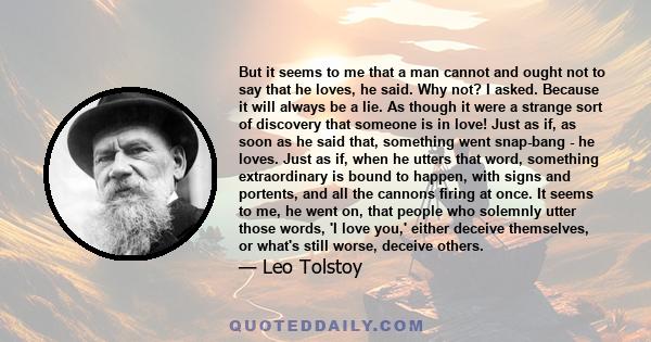 But it seems to me that a man cannot and ought not to say that he loves, he said. Why not? I asked. Because it will always be a lie. As though it were a strange sort of discovery that someone is in love! Just as if, as