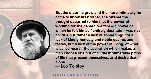 But the older he grew and the more intimately he came to know his brother, the oftener the thought occurred to him that the power of working for the general welfare – a power of which he felt himself entirely destitute