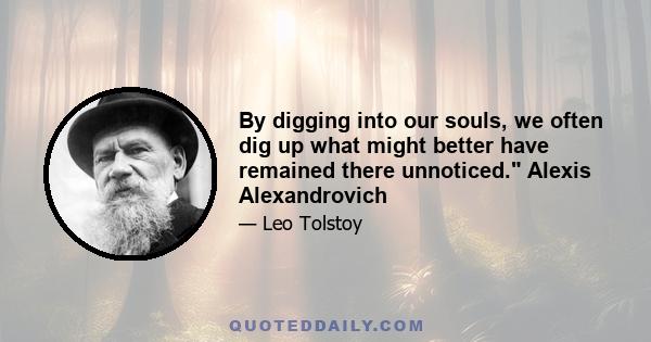 By digging into our souls, we often dig up what might better have remained there unnoticed. Alexis Alexandrovich