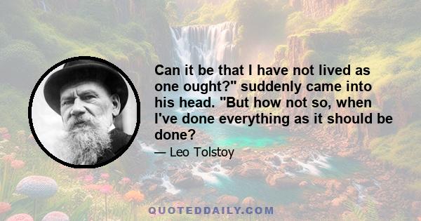 Can it be that I have not lived as one ought? suddenly came into his head. But how not so, when I've done everything as it should be done?