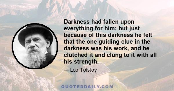 Darkness had fallen upon everything for him; but just because of this darkness he felt that the one guiding clue in the darkness was his work, and he clutched it and clung to it with all his strength.