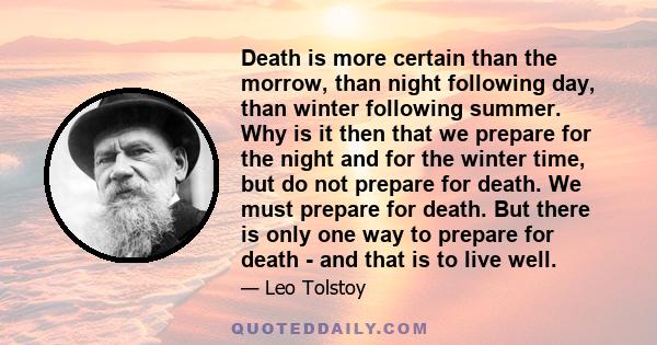 Death is more certain than the morrow, than night following day, than winter following summer. Why is it then that we prepare for the night and for the winter time, but do not prepare for death. We must prepare for