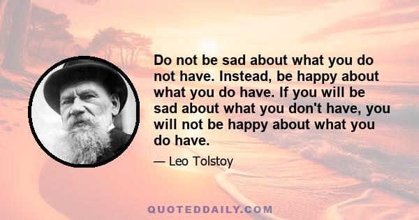 Do not be sad about what you do not have. Instead, be happy about what you do have. If you will be sad about what you don't have, you will not be happy about what you do have.