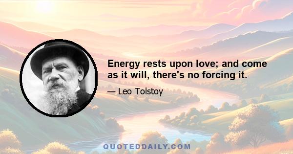 Energy rests upon love; and come as it will, there's no forcing it.