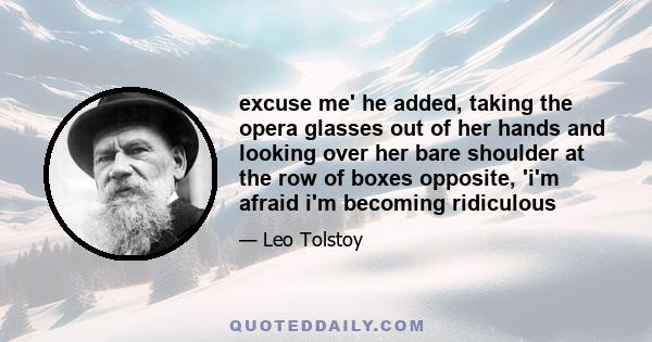 excuse me' he added, taking the opera glasses out of her hands and looking over her bare shoulder at the row of boxes opposite, 'i'm afraid i'm becoming ridiculous