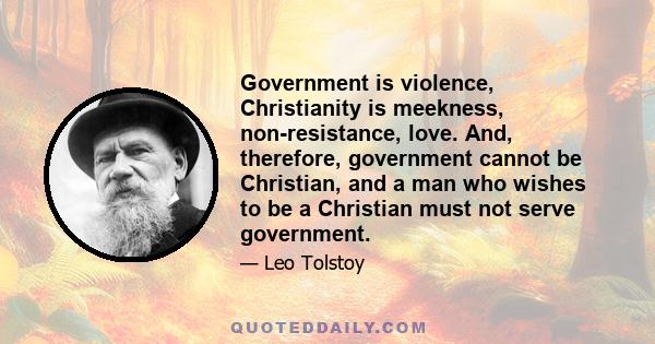 Government is violence, Christianity is meekness, non-resistance, love. And, therefore, government cannot be Christian, and a man who wishes to be a Christian must not serve government.