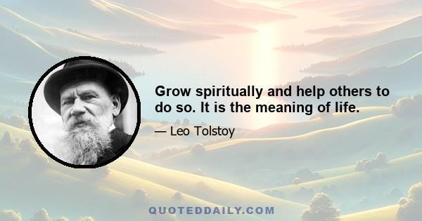 Grow spiritually and help others to do so. It is the meaning of life.