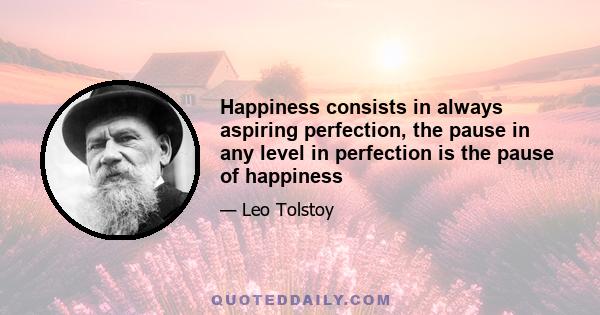 Happiness consists in always aspiring perfection, the pause in any level in perfection is the pause of happiness