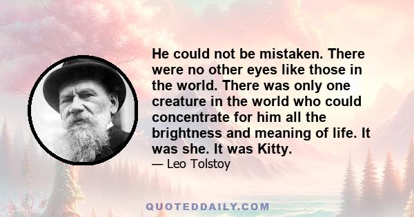 He could not be mistaken. There were no other eyes like those in the world. There was only one creature in the world who could concentrate for him all the brightness and meaning of life. It was she. It was Kitty.