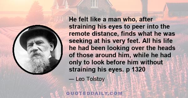 He felt like a man who, after straining his eyes to peer into the remote distance, finds what he was seeking at his very feet. All his life he had been looking over the heads of those around him, while he had only to