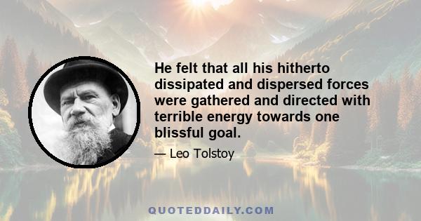 He felt that all his hitherto dissipated and dispersed forces were gathered and directed with terrible energy towards one blissful goal.