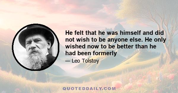 He felt that he was himself and did not wish to be anyone else. He only wished now to be better than he had been formerly