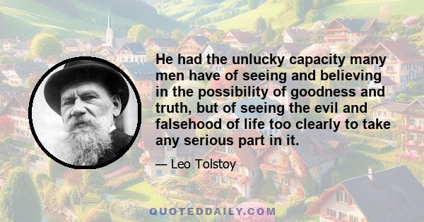 He had the unlucky capacity many men have of seeing and believing in the possibility of goodness and truth, but of seeing the evil and falsehood of life too clearly to take any serious part in it.