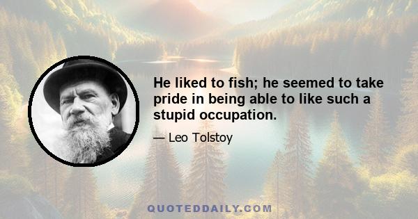 He liked to fish; he seemed to take pride in being able to like such a stupid occupation.