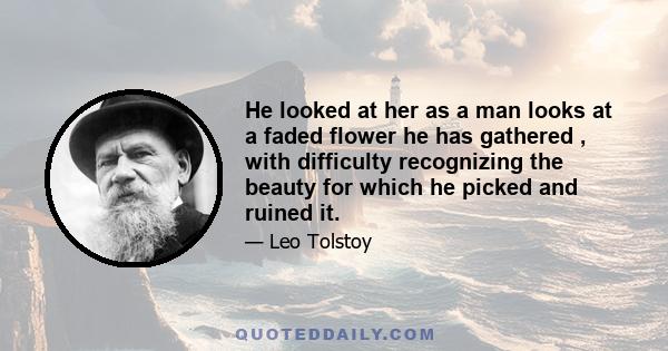 He looked at her as a man looks at a faded flower he has gathered , with difficulty recognizing the beauty for which he picked and ruined it.