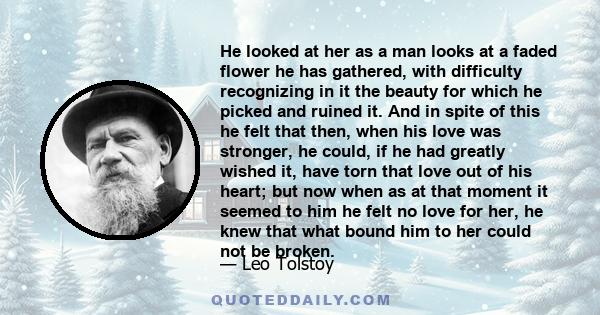 He looked at her as a man looks at a faded flower he has gathered, with difficulty recognizing in it the beauty for which he picked and ruined it. And in spite of this he felt that then, when his love was stronger, he