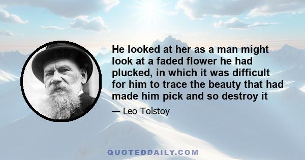 He looked at her as a man might look at a faded flower he had plucked, in which it was difficult for him to trace the beauty that had made him pick and so destroy it