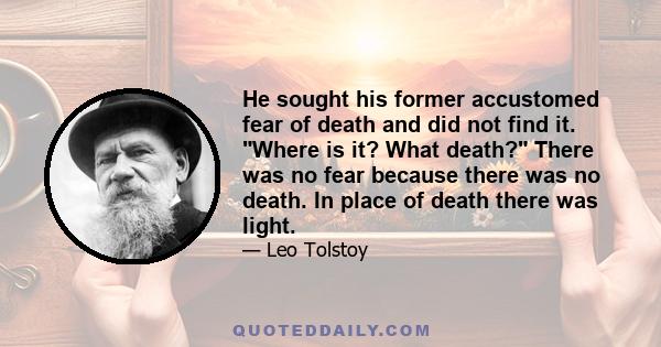 He sought his former accustomed fear of death and did not find it. Where is it? What death? There was no fear because there was no death. In place of death there was light.