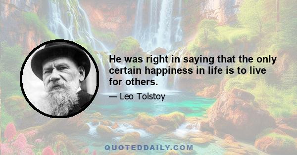 He was right in saying that the only certain happiness in life is to live for others.