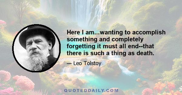 Here I am...wanting to accomplish something and completely forgetting it must all end--that there is such a thing as death.